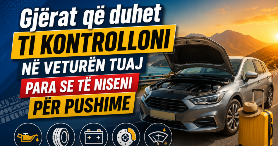 Gjërat që duhet ti kontrolloni në veturën tuaj para se të niseni për pushime