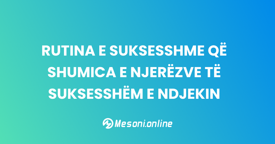 Rutina e suksesshme që shumica e njerëzve të suksesshëm e ndjekin