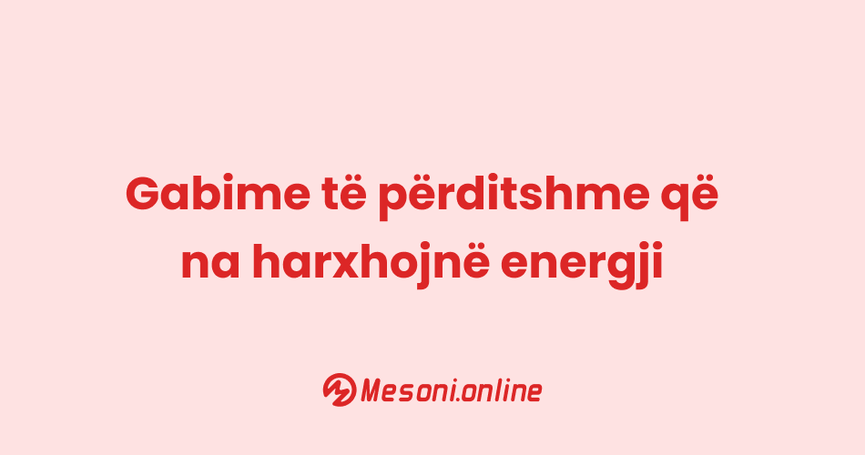 Gabime të përditshme që na harxhojnë energji