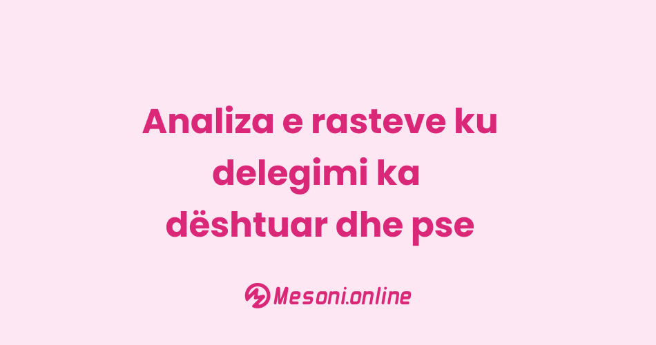 Analiza e rasteve ku delegimi ka dështuar dhe pse