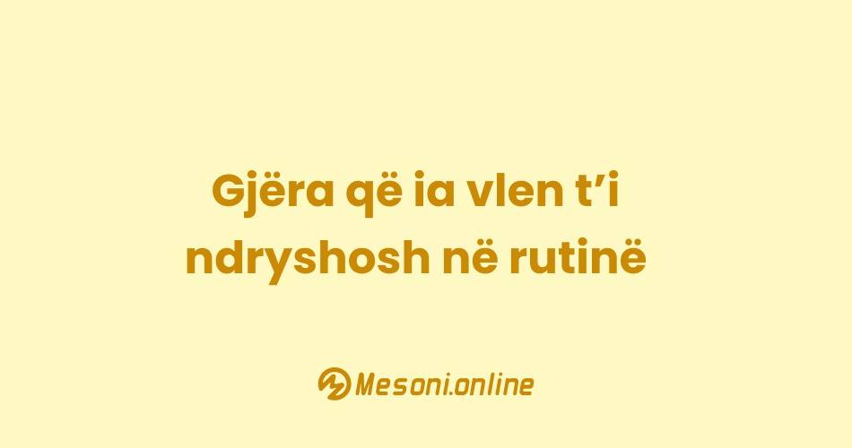 Gjëra që ia vlen t’i ndryshosh në rutinë