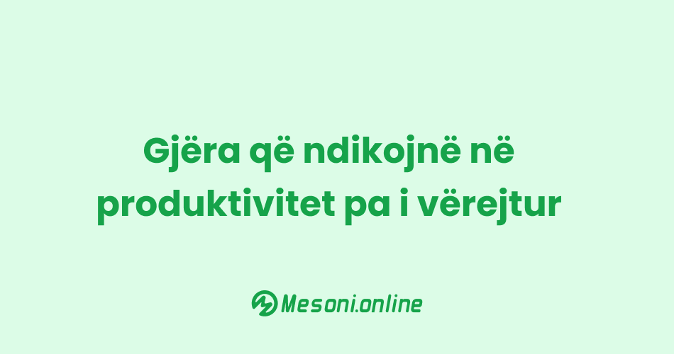 Gjëra që ndikojnë në produktivitet pa i vërejtur