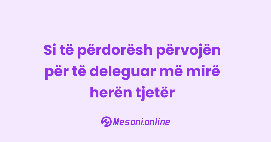 Si të përdorësh përvojën për të deleguar më mirë herën tjetër