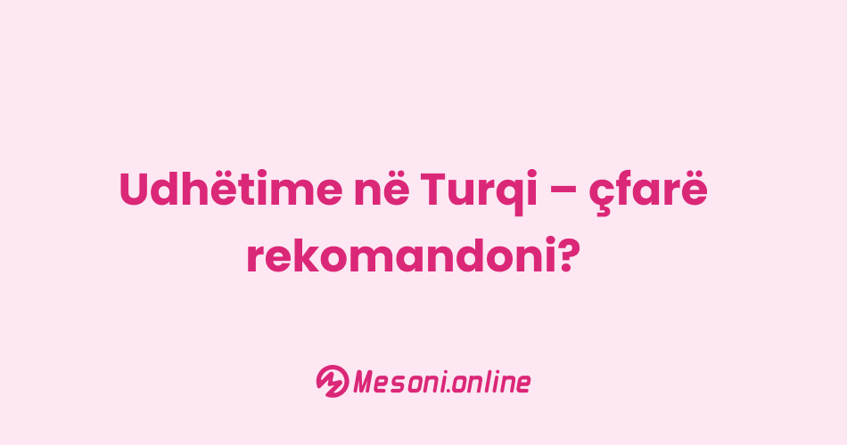 Udhëtime në Turqi – çfarë rekomandoni?